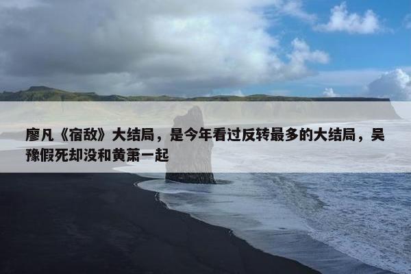 廖凡《宿敌》大结局，是今年看过反转最多的大结局，吴豫假死却没和黄萧一起