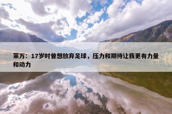 莱万：17岁时曾想放弃足球，压力和期待让我更有力量和动力