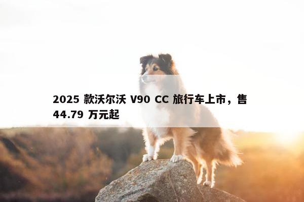 2025 款沃尔沃 V90 CC 旅行车上市，售 44.79 万元起