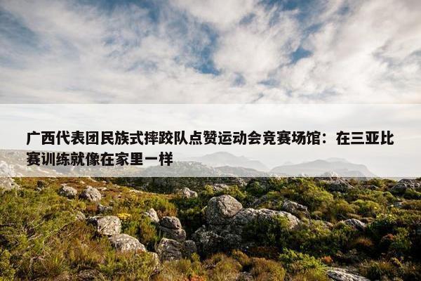 广西代表团民族式摔跤队点赞运动会竞赛场馆：在三亚比赛训练就像在家里一样