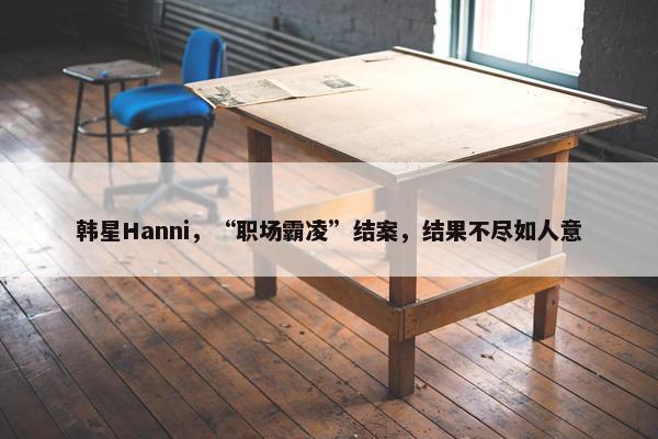 韩星Hanni，“职场霸凌”结案，结果不尽如人意