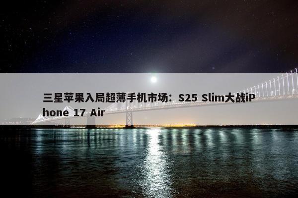 三星苹果入局超薄手机市场：S25 Slim大战iPhone 17 Air