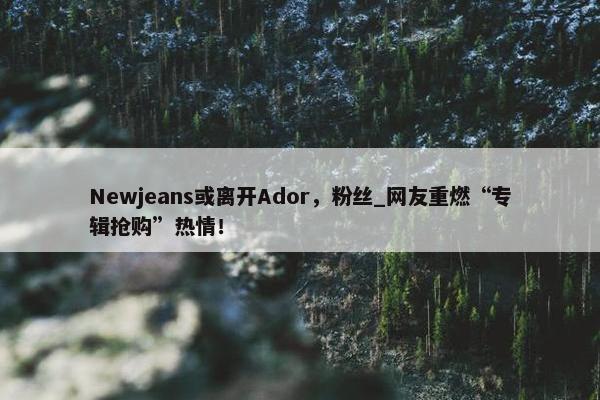 Newjeans或离开Ador，粉丝_网友重燃“专辑抢购”热情！