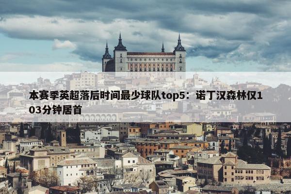 本赛季英超落后时间最少球队top5：诺丁汉森林仅103分钟居首