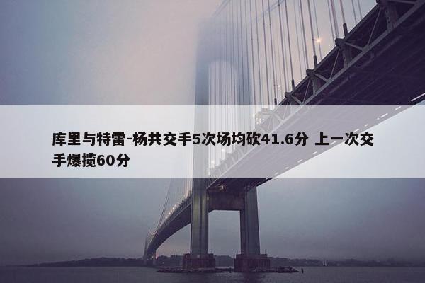 库里与特雷-杨共交手5次场均砍41.6分 上一次交手爆揽60分