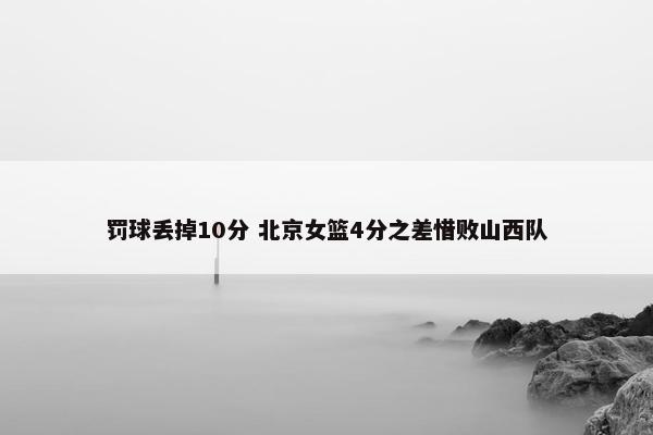 罚球丢掉10分 北京女篮4分之差惜败山西队