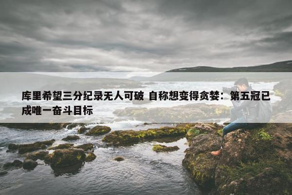 库里希望三分纪录无人可破 自称想变得贪婪：第五冠已成唯一奋斗目标