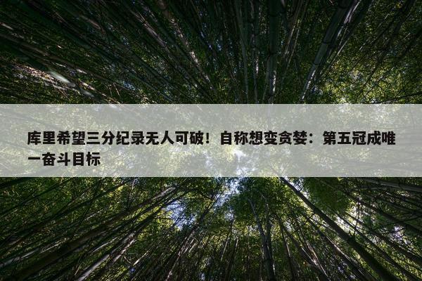 库里希望三分纪录无人可破！自称想变贪婪：第五冠成唯一奋斗目标