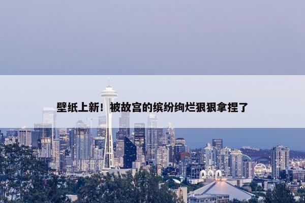 壁纸上新！被故宫的缤纷绚烂狠狠拿捏了