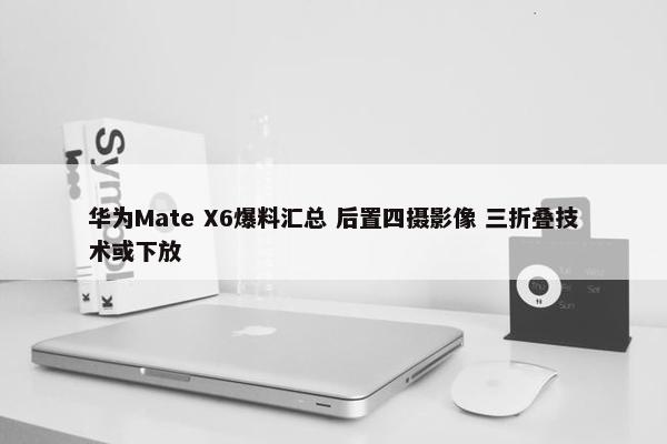 华为Mate X6爆料汇总 后置四摄影像 三折叠技术或下放