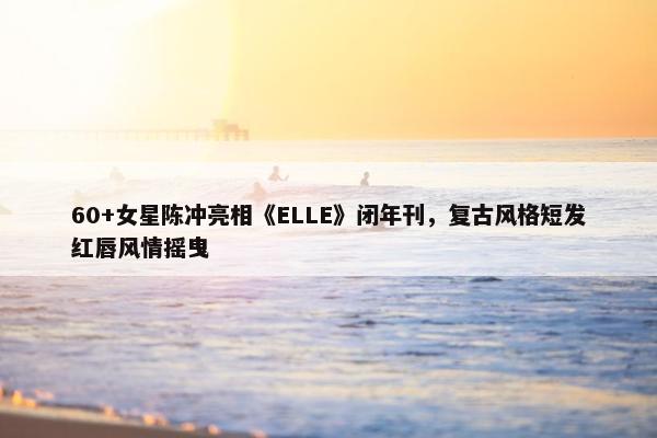 60+女星陈冲亮相《ELLE》闭年刊，复古风格短发红唇风情摇曳