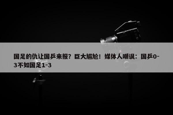 国足的仇让国乒来报？巨大尴尬！媒体人嘲讽：国乒0-3不如国足1-3