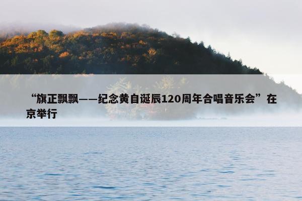 “旗正飘飘——纪念黄自诞辰120周年合唱音乐会”在京举行