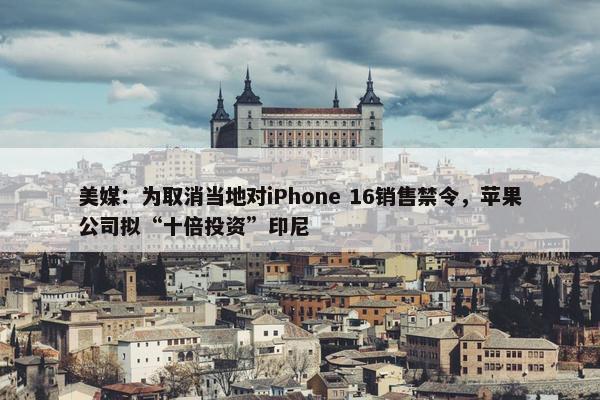 美媒：为取消当地对iPhone 16销售禁令，苹果公司拟“十倍投资”印尼