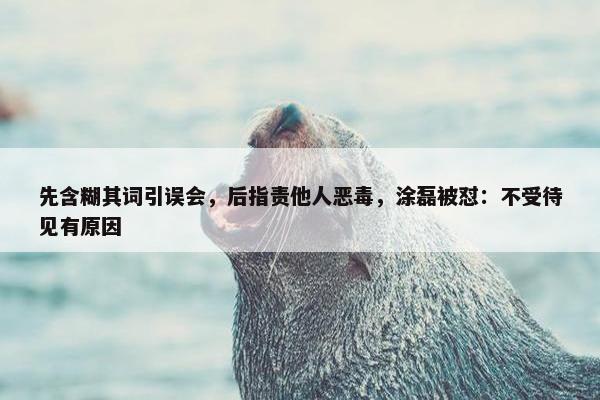 先含糊其词引误会，后指责他人恶毒，涂磊被怼：不受待见有原因