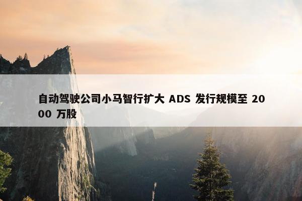 自动驾驶公司小马智行扩大 ADS 发行规模至 2000 万股