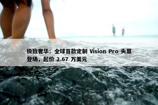 极致奢华：全球首款定制 Vision Pro 头显登场，起价 2.67 万美元