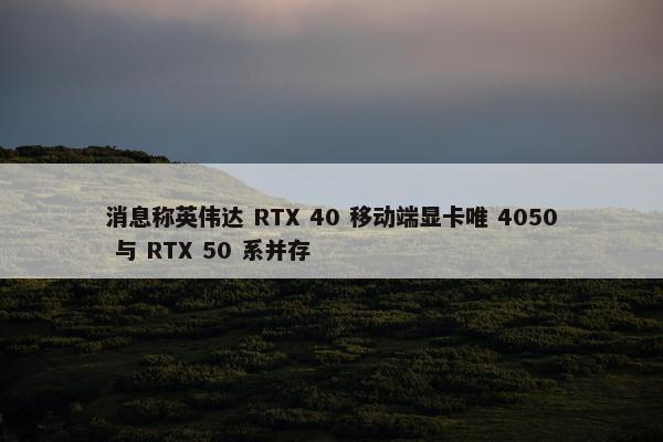 消息称英伟达 RTX 40 移动端显卡唯 4050 与 RTX 50 系并存