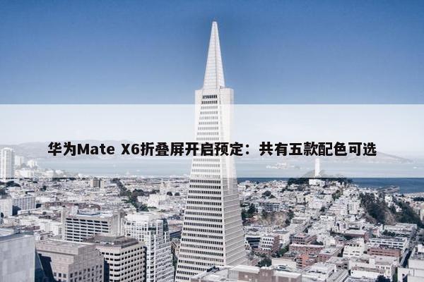 华为Mate X6折叠屏开启预定：共有五款配色可选