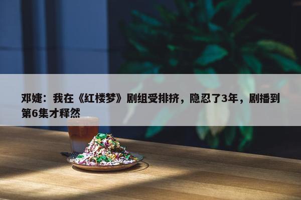 邓婕：我在《红楼梦》剧组受排挤，隐忍了3年，剧播到第6集才释然