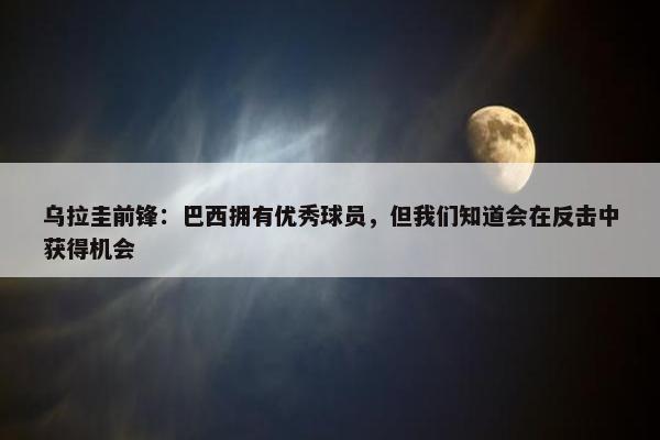 乌拉圭前锋：巴西拥有优秀球员，但我们知道会在反击中获得机会