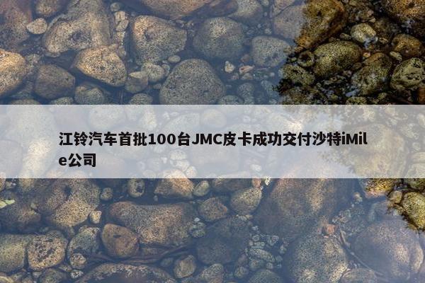 江铃汽车首批100台JMC皮卡成功交付沙特iMile公司