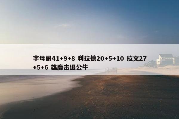 字母哥41+9+8 利拉德20+5+10 拉文27+5+6 雄鹿击退公牛