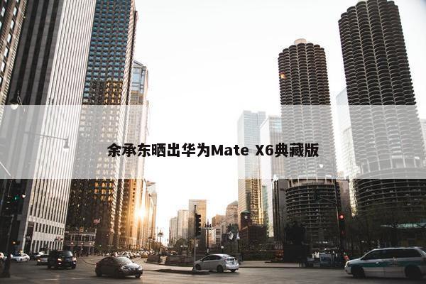 余承东晒出华为Mate X6典藏版