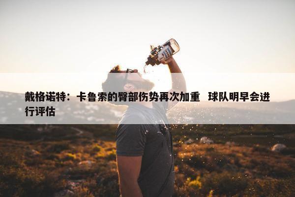 戴格诺特：卡鲁索的臀部伤势再次加重  球队明早会进行评估