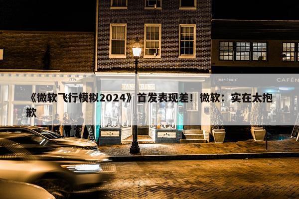 《微软飞行模拟2024》首发表现差！微软：实在太抱歉