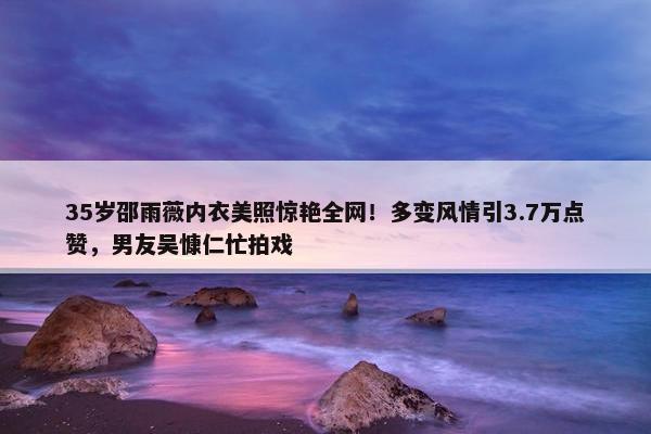 35岁邵雨薇内衣美照惊艳全网！多变风情引3.7万点赞，男友吴慷仁忙拍戏