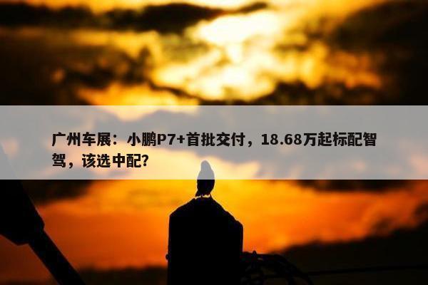 广州车展：小鹏P7+首批交付，18.68万起标配智驾，该选中配？