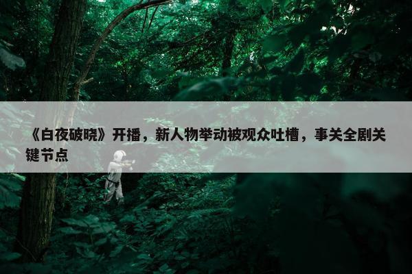 《白夜破晓》开播，新人物举动被观众吐槽，事关全剧关键节点