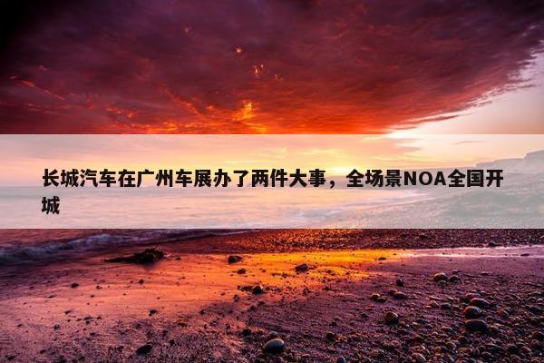 长城汽车在广州车展办了两件大事，全场景NOA全国开城