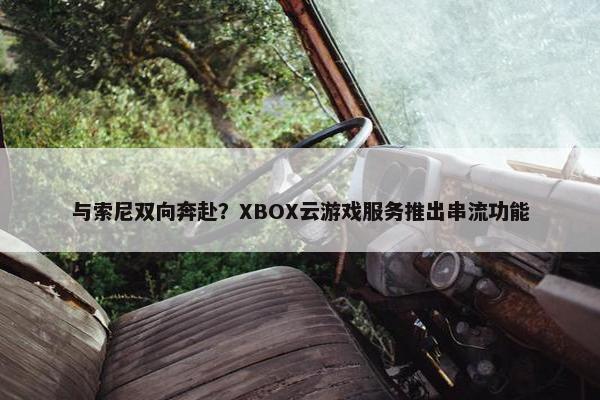 与索尼双向奔赴？XBOX云游戏服务推出串流功能