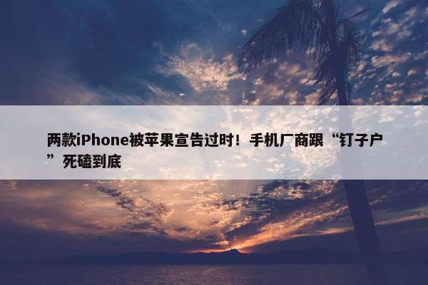 两款iPhone被苹果宣告过时！手机厂商跟“钉子户”死磕到底