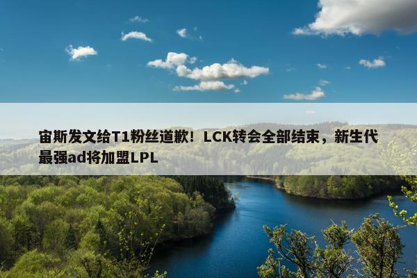 宙斯发文给T1粉丝道歉！LCK转会全部结束，新生代最强ad将加盟LPL