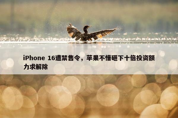 iPhone 16遭禁售令，苹果不惜砸下十倍投资额力求解除