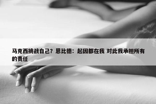 马克西挑战自己？恩比德：起因都在我 对此我承担所有的责任