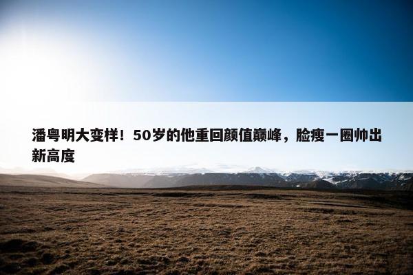 潘粤明大变样！50岁的他重回颜值巅峰，脸瘦一圈帅出新高度