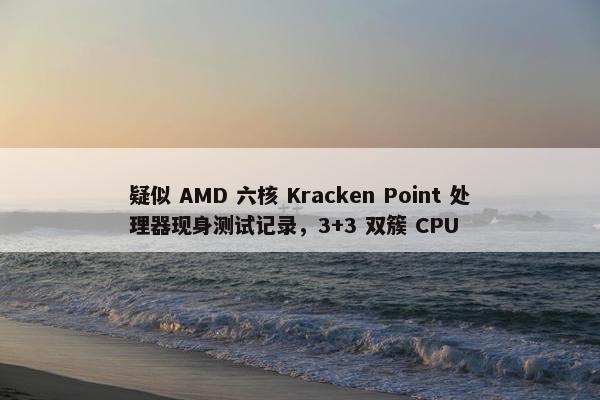 疑似 AMD 六核 Kracken Point 处理器现身测试记录，3+3 双簇 CPU