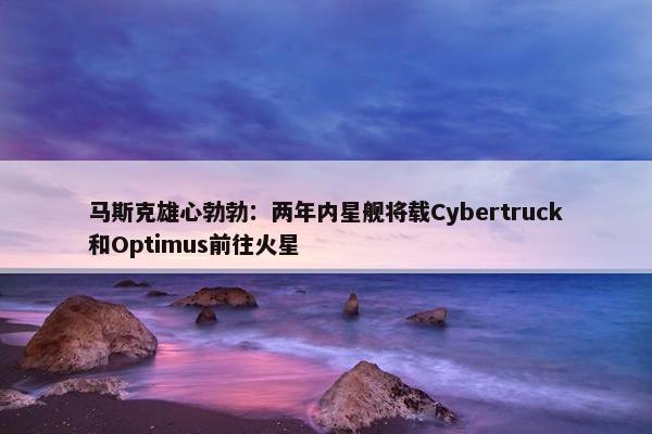 马斯克雄心勃勃：两年内星舰将载Cybertruck和Optimus前往火星