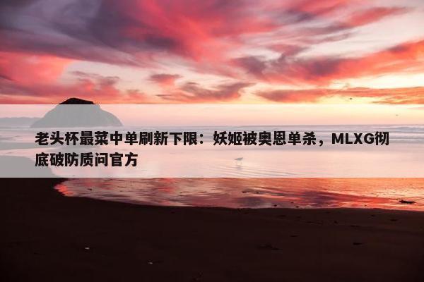 老头杯最菜中单刷新下限：妖姬被奥恩单杀，MLXG彻底破防质问官方