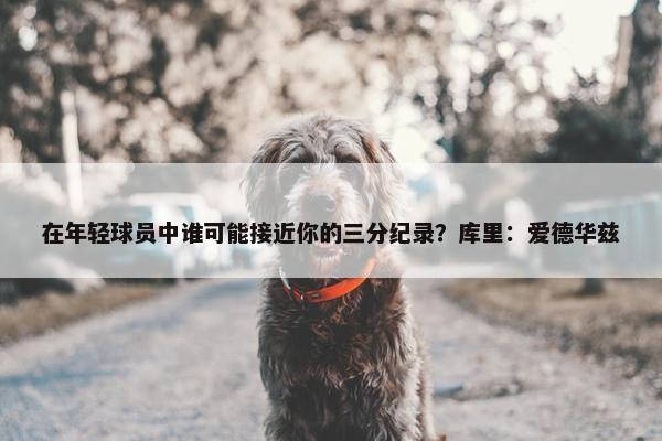 在年轻球员中谁可能接近你的三分纪录？库里：爱德华兹