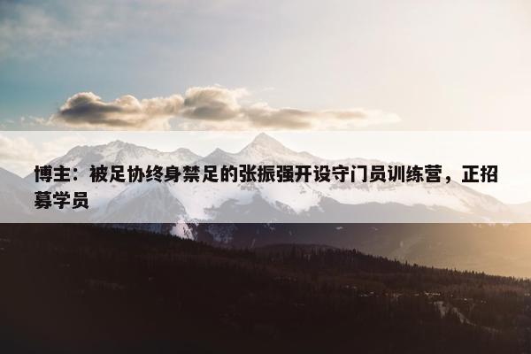 博主：被足协终身禁足的张振强开设守门员训练营，正招募学员