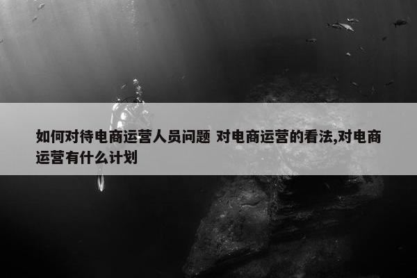 如何对待电商运营人员问题 对电商运营的看法,对电商运营有什么计划