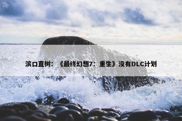 滨口直树：《最终幻想7：重生》没有DLC计划