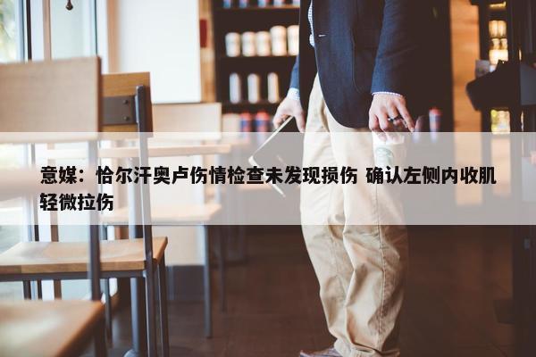 意媒：恰尔汗奥卢伤情检查未发现损伤 确认左侧内收肌轻微拉伤