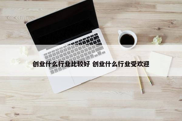 创业什么行业比较好 创业什么行业受欢迎