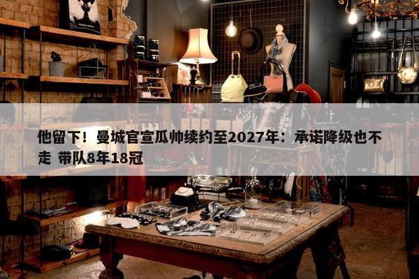 他留下！曼城官宣瓜帅续约至2027年：承诺降级也不走 带队8年18冠